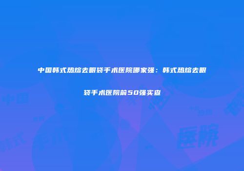 中国韩式热熔去眼袋手术医院哪家强：韩式热熔去眼袋手术医院前50强实查