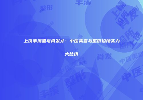 上饶丰溪堂与肖发才：中医美容与整形诊所实力大比拼