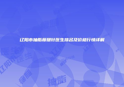 辽阳市抽脂瘦腿针医生排名及价格行情详解