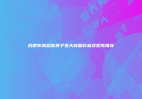 合肥市玻尿酸鼻子变大修复价格及医院推荐