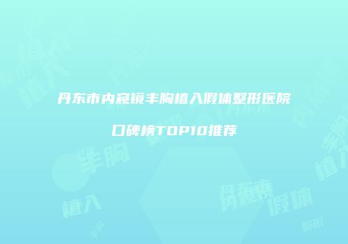 丹东市内窥镜丰胸植入假体整形医院口碑榜TOP10推荐