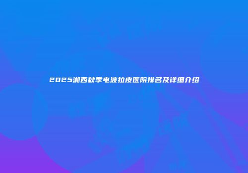 2025湘西秋季电波拉皮医院排名及详细介绍