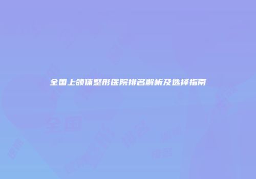 全国上颌体整形医院排名解析及选择指南