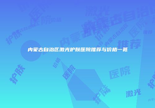内蒙古自治区激光护肤医院推荐与价格一览