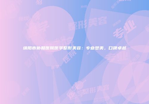 绵阳市协和医院医学整形美容：专业塑美，口碑卓越