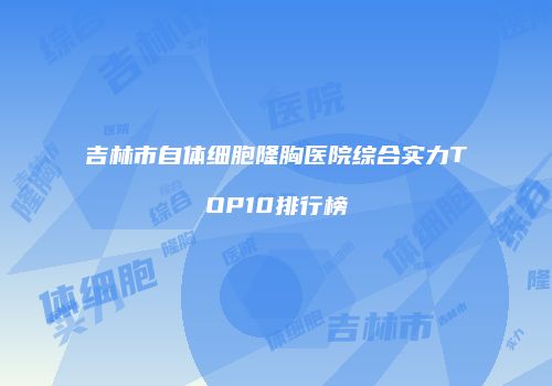 吉林市自体细胞隆胸医院综合实力TOP10排行榜