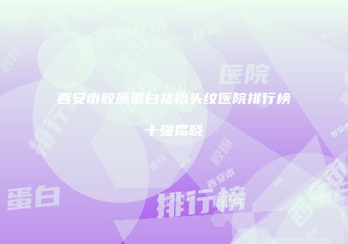 西安市胶原蛋白祛抬头纹医院排行榜十强揭晓