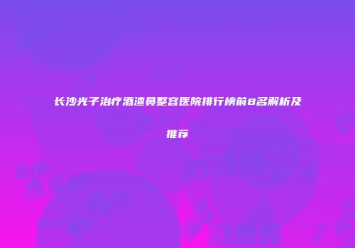 长沙光子治疗酒渣鼻整容医院排行榜前8名解析及推荐