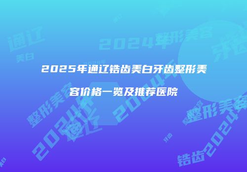 2025年通辽锆齿美白牙齿整形美容价格一览及推荐医院