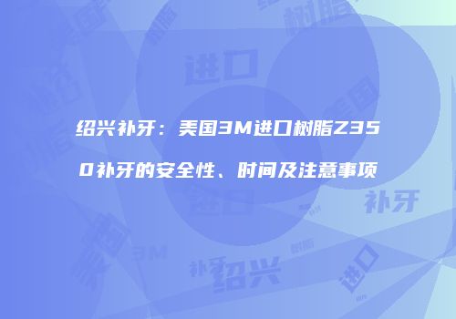 绍兴补牙：美国3M进口树脂Z350补牙的安全性、时间及注意事项