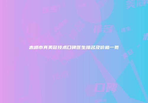 赤峰市真美冠技术口碑医生排名及价格一览