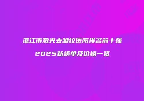 湛江市激光去皱纹医院排名前十强2025新榜单及价格一览