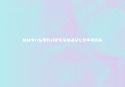桂林市穴位埋线减肥医院排名及注意事项解析