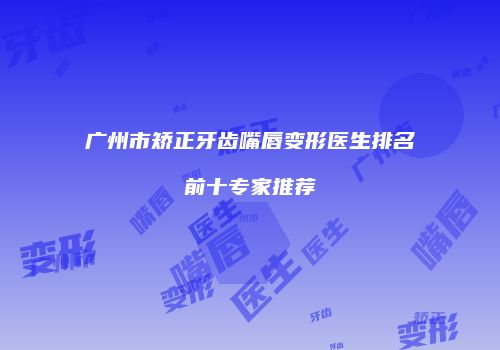 广州市矫正牙齿嘴唇变形医生排名前十专家推荐