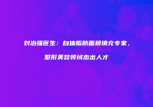 刘治强医生：自体脂肪面颊填充专家，整形美容领域杰出人才