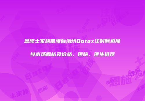 恩施土家族苗族自治州Botox注射除鱼尾纹市场解析及价格、医院、医生推荐