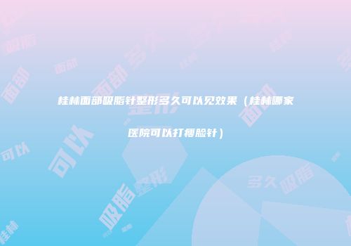 桂林面部吸脂针整形多久可以见效果（桂林哪家医院可以打瘦脸针）