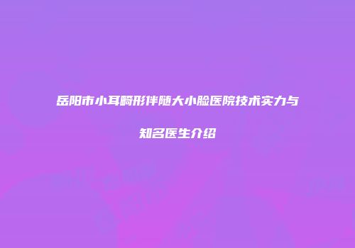 岳阳市小耳畸形伴随大小脸医院技术实力与知名医生介绍