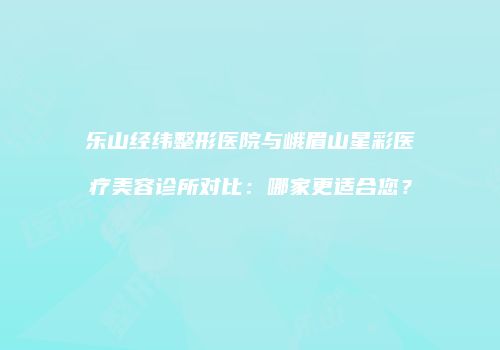 乐山经纬整形医院与峨眉山星彩医疗美容诊所对比：哪家更适合您？