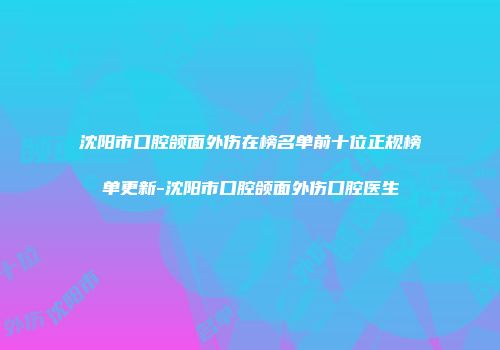 沈阳市口腔颌面外伤在榜名单前十位正规榜单更新-沈阳市口腔颌面外伤口腔医生