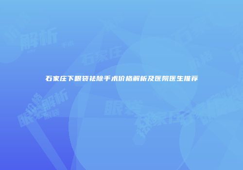 石家庄下眼袋祛除手术价格解析及医院医生推荐