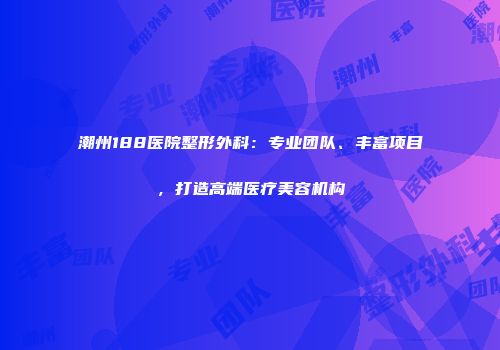 潮州188医院整形外科：专业团队、丰富项目，打造高端医疗美容机构