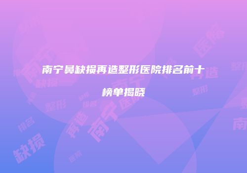 南宁鼻缺损再造整形医院排名前十榜单揭晓