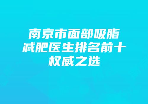 南京市面部吸脂减肥医生排名前十权威之选