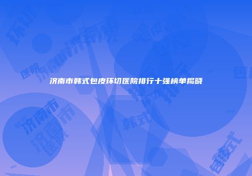 济南市韩式包皮环切医院排行十强榜单揭晓