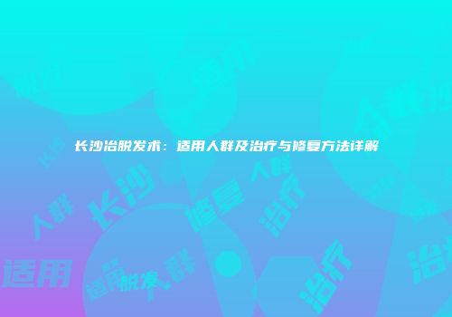 长沙冶脱发术：适用人群及治疗与修复方法详解