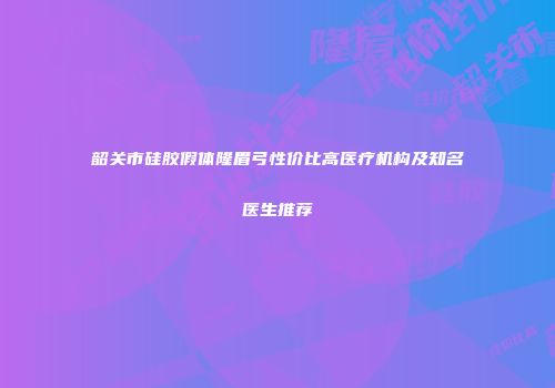 韶关市硅胶假体隆眉弓性价比高医疗机构及知名医生推荐