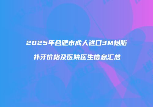 2025年合肥市成人进口3M树脂补牙价格及医院医生信息汇总
