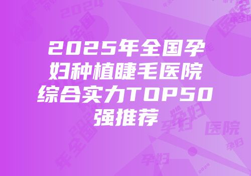 2025年全国孕妇种植睫毛医院综合实力TOP50强推荐