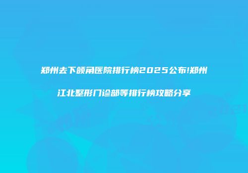 郑州去下颌角医院排行榜2025公布!郑州江北整形门诊部等排行榜攻略分享
