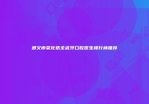 遵义市氧化锆全瓷牙口腔医生排行榜推荐