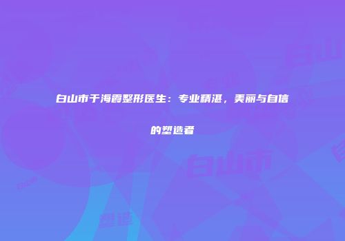 白山市于海霞整形医生：专业精湛，美丽与自信的塑造者
