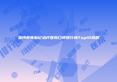 淄博市青胎记治疗医院口碑排行榜Top10揭晓