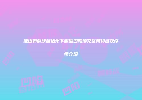 延边朝鲜族自治州下眼眶凹陷填充医院排名及详情介绍