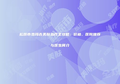 松原市热玛吉美肤治疗全攻略：价格、医院推荐与医生简介