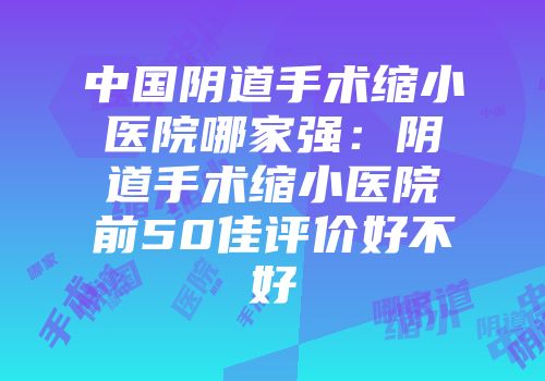 中国阴道手术缩小医院哪家强：阴道手术缩小医院前50佳评价好不好
