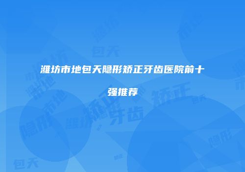 潍坊市地包天隐形矫正牙齿医院前十强推荐