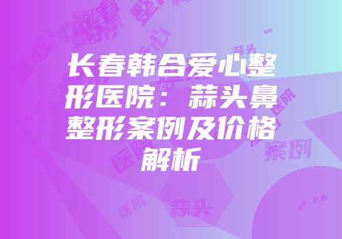 长春韩合爱心整形医院：蒜头鼻整形案例及价格解析