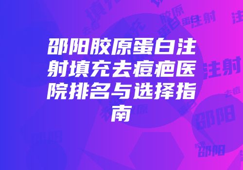 邵阳胶原蛋白注射填充去痘疤医院排名与选择指南