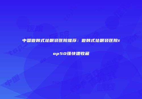 中国做韩式祛眼袋医院推荐：做韩式祛眼袋医院top50强快速收藏