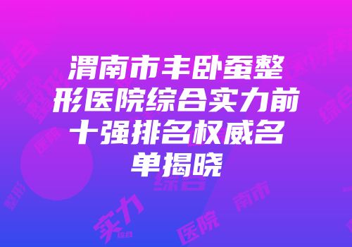 渭南市丰卧蚕整形医院综合实力前十强排名权威名单揭晓