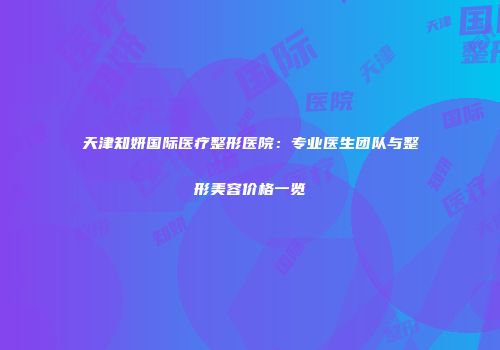 天津知妍国际医疗整形医院：专业医生团队与整形美容价格一览