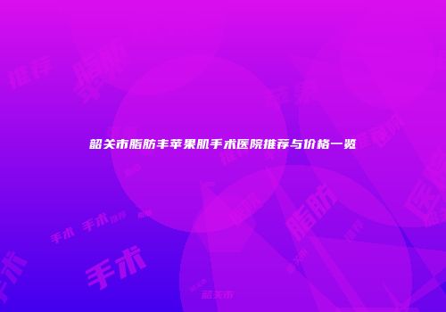 韶关市脂肪丰苹果肌手术医院推荐与价格一览