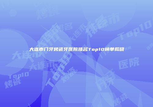 大连市门牙烤瓷牙医院排名Top10榜单揭晓