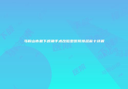 马鞍山市磨下颌角手术改脸型医院排名前十详解