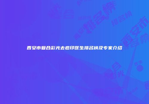 西安市复合彩光去痘印医生排名榜及专家介绍